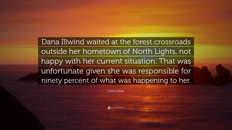 Arthur Daigle Quote: “Dana Illwind waited at the forest crossroads outside her hometown of North Lights, not happy with her current situation. That was unfortunate given she was responsible for ninety percent of what was happening to her.”