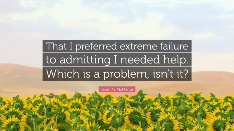 Karen M. McManus Quote: “That I preferred extreme failure to admitting I needed help. Which is a problem, isn’t it?”