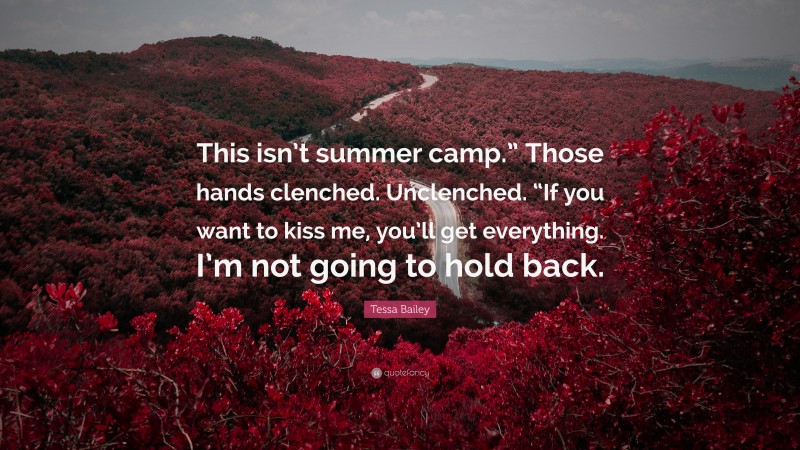 Tessa Bailey Quote: “This isn’t summer camp.” Those hands clenched. Unclenched. “If you want to kiss me, you’ll get everything. I’m not going to hold back.”