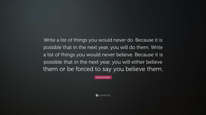 Sarah Kendzior Quote: “Write a list of things you would never do. Because it is possible that in the next year, you will do them. Write a list of things you would never believe. Because it is possible that in the next year, you will either believe them or be forced to say you believe them.”