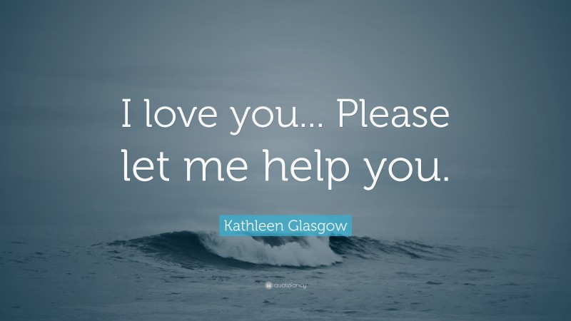 Kathleen Glasgow Quote: “I love you... Please let me help you.”