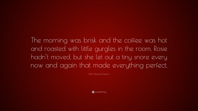 Ruth McLeod-Kearns Quote: “The morning was brisk and the coffee was hot and roasted with little gurgles in the room. Rosie hadn’t moved, but she let out a tiny snore every now and again that made everything perfect.”