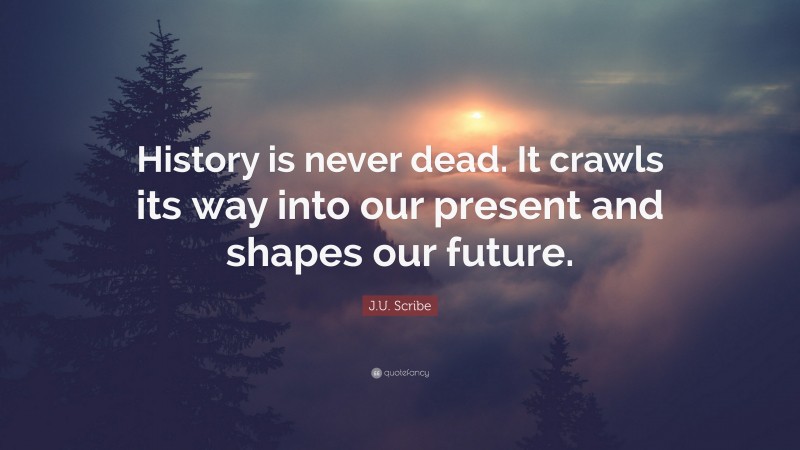 J.U. Scribe Quote: “History is never dead. It crawls its way into our present and shapes our future.”