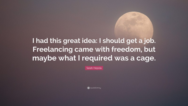 Sarah Hepola Quote: “I had this great idea: I should get a job. Freelancing came with freedom, but maybe what I required was a cage.”