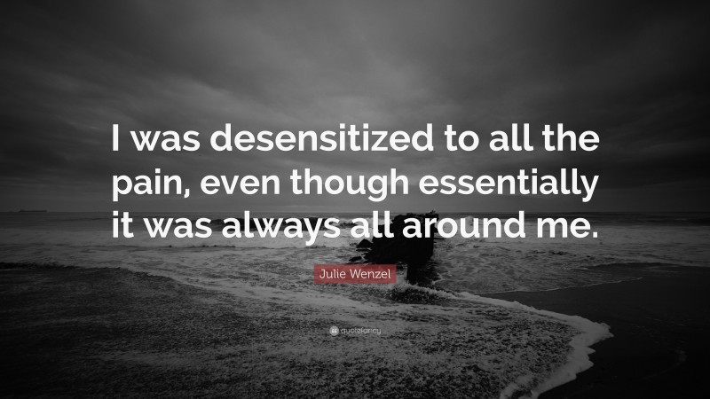 Julie Wenzel Quote: “I was desensitized to all the pain, even though essentially it was always all around me.”