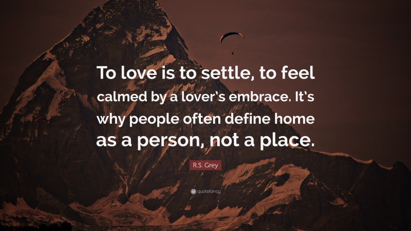 R.S. Grey Quote: “To love is to settle, to feel calmed by a lover’s embrace. It’s why people often define home as a person, not a place.”