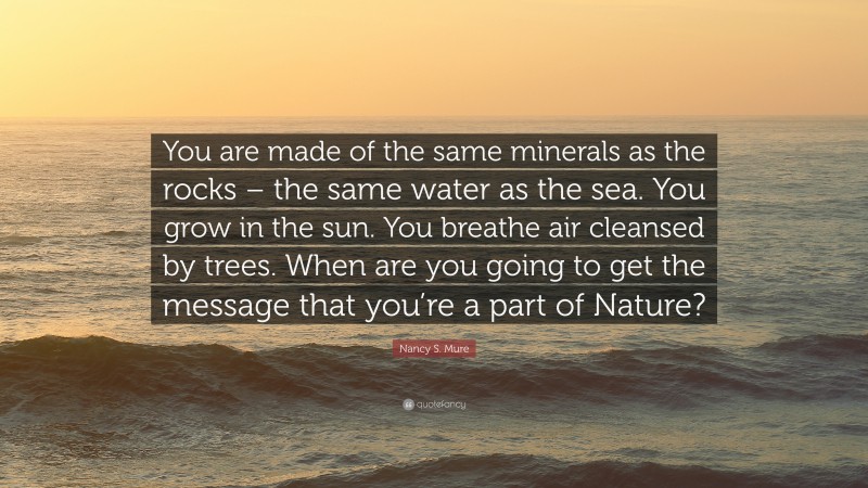 Nancy S. Mure Quote: “You are made of the same minerals as the rocks – the same water as the sea. You grow in the sun. You breathe air cleansed by trees. When are you going to get the message that you’re a part of Nature?”
