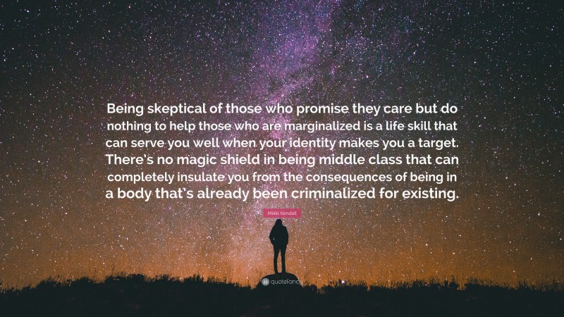 Mikki Kendall Quote: “Being skeptical of those who promise they care but do nothing to help those who are marginalized is a life skill that can serve you well when your identity makes you a target. There’s no magic shield in being middle class that can completely insulate you from the consequences of being in a body that’s already been criminalized for existing.”