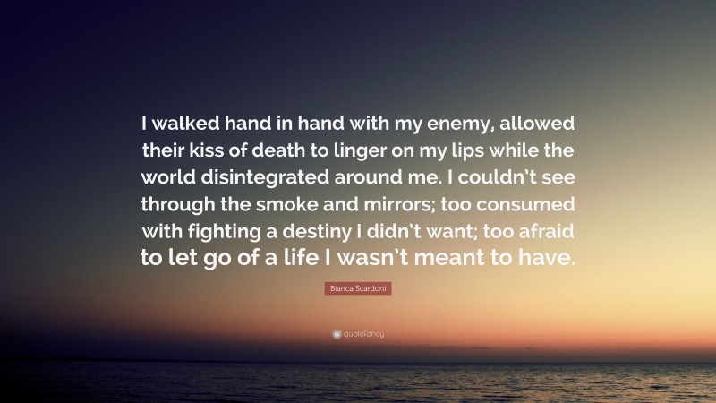 Bianca Scardoni Quote: “I walked hand in hand with my enemy, allowed their kiss of death to linger on my lips while the world disintegrated around me. I couldn’t see through the smoke and mirrors; too consumed with fighting a destiny I didn’t want; too afraid to let go of a life I wasn’t meant to have.”