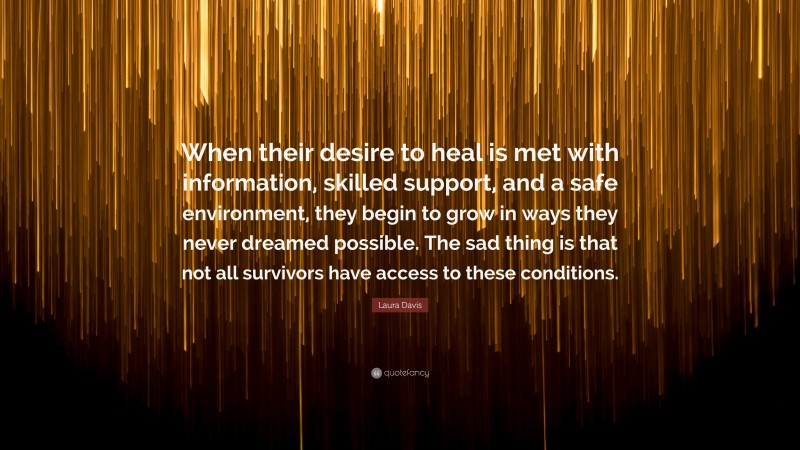 Laura Davis Quote: “When their desire to heal is met with information, skilled support, and a safe environment, they begin to grow in ways they never dreamed possible. The sad thing is that not all survivors have access to these conditions.”
