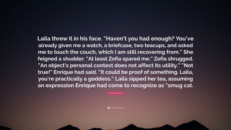 Roshani Chokshi Quote: “Laila threw it in his face. “Haven’t you had enough? You’ve already given me a watch, a briefcase, two teacups, and asked me to touch the couch, which I am still recovering from.” She feigned a shudder. “At least Zofia spared me.” Zofia shrugged. “An object’s personal context does not affect its utility.” “Not true!” Enrique had said. “It could be proof of something. Laila, you’re practically a goddess.” Laila sipped her tea, assuming an expression Enrique had come to recognize as “smug cat.”