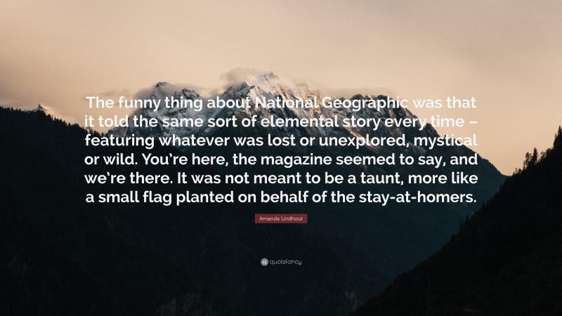 Amanda Lindhout Quote: “The funny thing about National Geographic was that it told the same sort of elemental story every time – featuring whatever was lost or unexplored, mystical or wild. You’re here, the magazine seemed to say, and we’re there. It was not meant to be a taunt, more like a small flag planted on behalf of the stay-at-homers.”