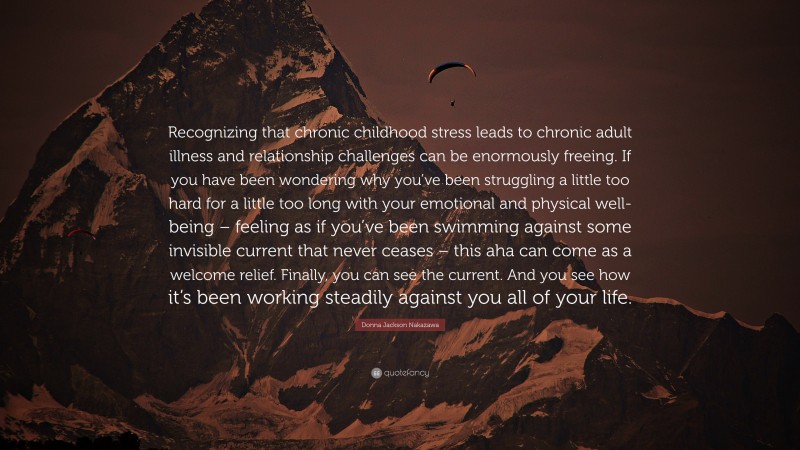 Donna Jackson Nakazawa Quote: “Recognizing that chronic childhood stress leads to chronic adult illness and relationship challenges can be enormously freeing. If you have been wondering why you’ve been struggling a little too hard for a little too long with your emotional and physical well-being – feeling as if you’ve been swimming against some invisible current that never ceases – this aha can come as a welcome relief. Finally, you can see the current. And you see how it’s been working steadily against you all of your life.”