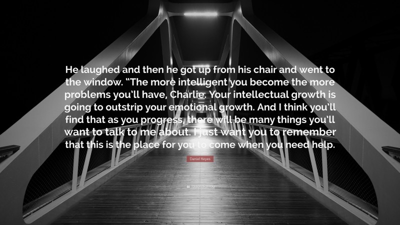 Daniel Keyes Quote: “He laughed and then he got up from his chair and went to the window. “The more intelligent you become the more problems you’ll have, Charlie. Your intellectual growth is going to outstrip your emotional growth. And I think you’ll find that as you progress, there will be many things you’ll want to talk to me about. I just want you to remember that this is the place for you to come when you need help.”