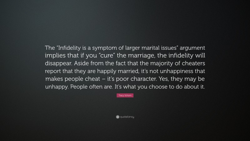 Tracy Schorn Quote: “The “Infidelity is a symptom of larger marital issues” argument implies that if you “cure” the marriage, the infidelity will disappear. Aside from the fact that the majority of cheaters report that they are happily married, it’s not unhappiness that makes people cheat – it’s poor character. Yes, they may be unhappy. People often are. It’s what you choose to do about it.”
