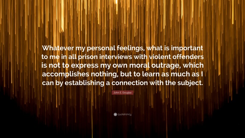 John E. Douglas Quote: “Whatever my personal feelings, what is important to me in all prison interviews with violent offenders is not to express my own moral outrage, which accomplishes nothing, but to learn as much as I can by establishing a connection with the subject.”