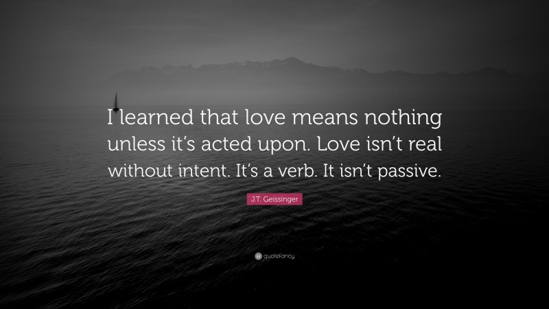 J.T. Geissinger Quote: “I learned that love means nothing unless it’s acted upon. Love isn’t real without intent. It’s a verb. It isn’t passive.”