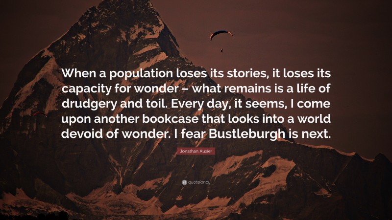 Jonathan Auxier Quote: “When a population loses its stories, it loses its capacity for wonder – what remains is a life of drudgery and toil. Every day, it seems, I come upon another bookcase that looks into a world devoid of wonder. I fear Bustleburgh is next.”