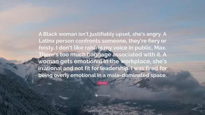 Mia Sosa Quote: “A Black woman isn’t justifiably upset, she’s angry. A Latinx person confronts someone, they’re fiery or feisty. I don’t like raising my voice in public, Max. There’s too much baggage associated with it. A woman gets emotional in the workplace, she’s irrational and not fit for leadership. I was fired for being overly emotional in a male-dominated space.”