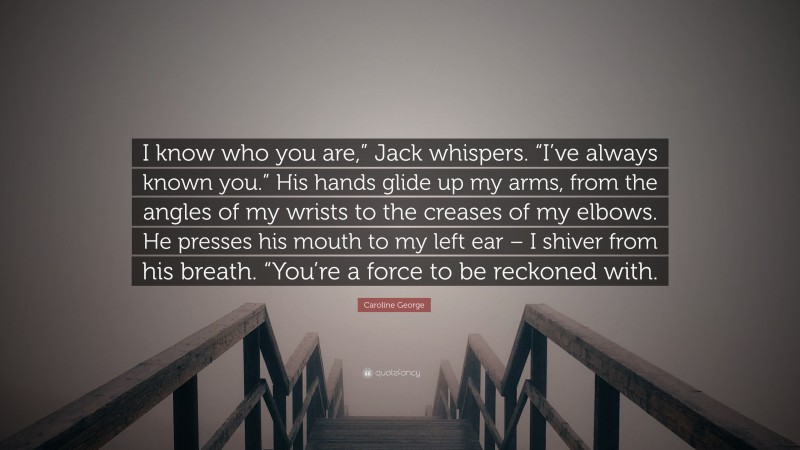 Caroline George Quote: “I know who you are,” Jack whispers. “I’ve always known you.” His hands glide up my arms, from the angles of my wrists to the creases of my elbows. He presses his mouth to my left ear – I shiver from his breath. “You’re a force to be reckoned with.”