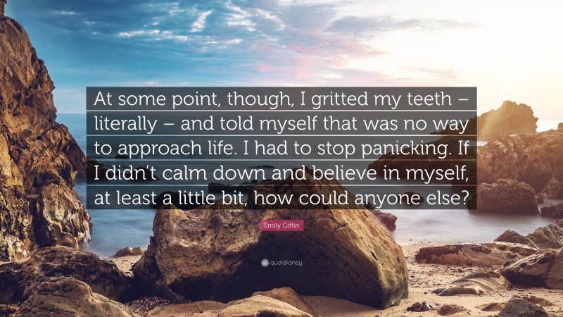 Emily Giffin Quote: “At some point, though, I gritted my teeth – literally – and told myself that was no way to approach life. I had to stop panicking. If I didn’t calm down and believe in myself, at least a little bit, how could anyone else?”