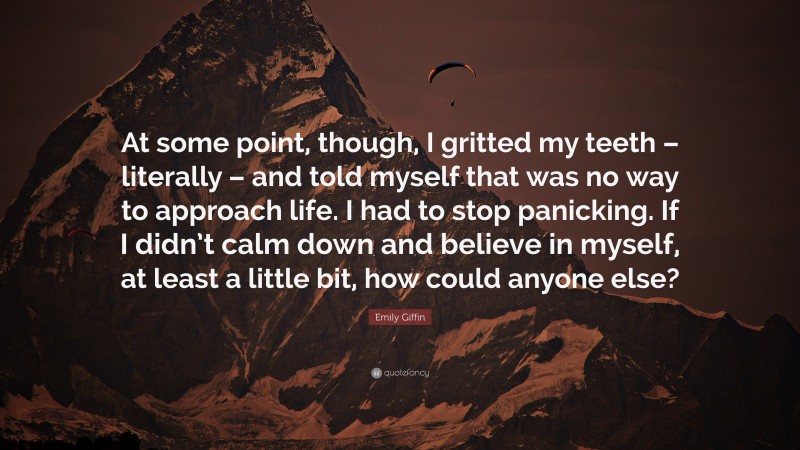 Emily Giffin Quote: “At some point, though, I gritted my teeth – literally – and told myself that was no way to approach life. I had to stop panicking. If I didn’t calm down and believe in myself, at least a little bit, how could anyone else?”