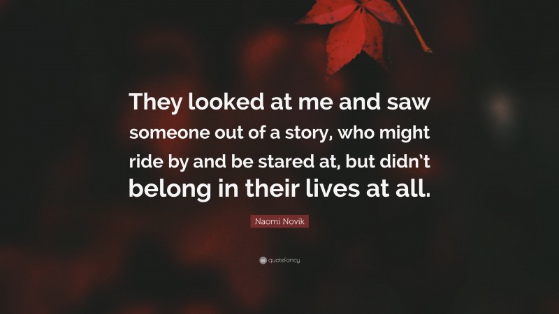 Naomi Novik Quote: “They looked at me and saw someone out of a story, who might ride by and be stared at, but didn’t belong in their lives at all.”