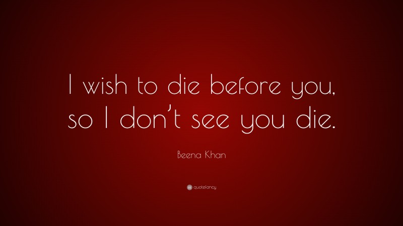 Beena Khan Quote: “I wish to die before you, so I don’t see you die.”