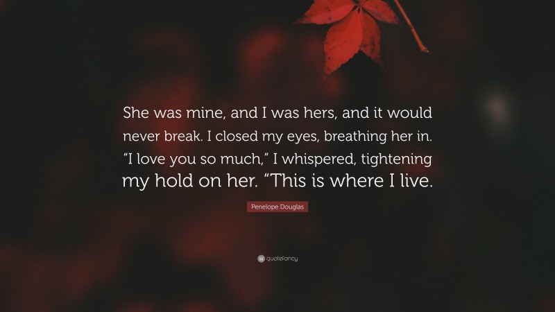 Penelope Douglas Quote: “She was mine, and I was hers, and it would never break. I closed my eyes, breathing her in. “I love you so much,” I whispered, tightening my hold on her. “This is where I live.”