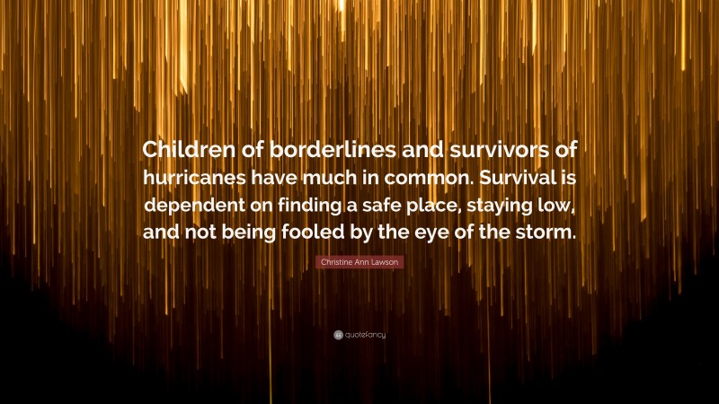 Christine Ann Lawson Quote: “Children of borderlines and survivors of hurricanes have much in common. Survival is dependent on finding a safe place, staying low, and not being fooled by the eye of the storm.”
