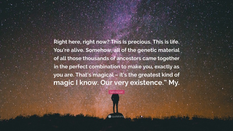 Loretta Lost Quote: “Right here, right now? This is precious. This is life. You’re alive. Somehow, all of the genetic material of all those thousands of ancestors came together in the perfect combination to make you, exactly as you are. That’s magical – it’s the greatest kind of magic I know. Our very existence.” My.”