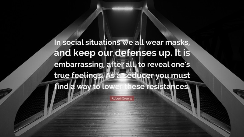 Robert Greene Quote: “In social situations we all wear masks, and keep our defenses up. It is embarrassing, after all, to reveal one’s true feelings. As a seducer you must find a way to lower these resistances.”