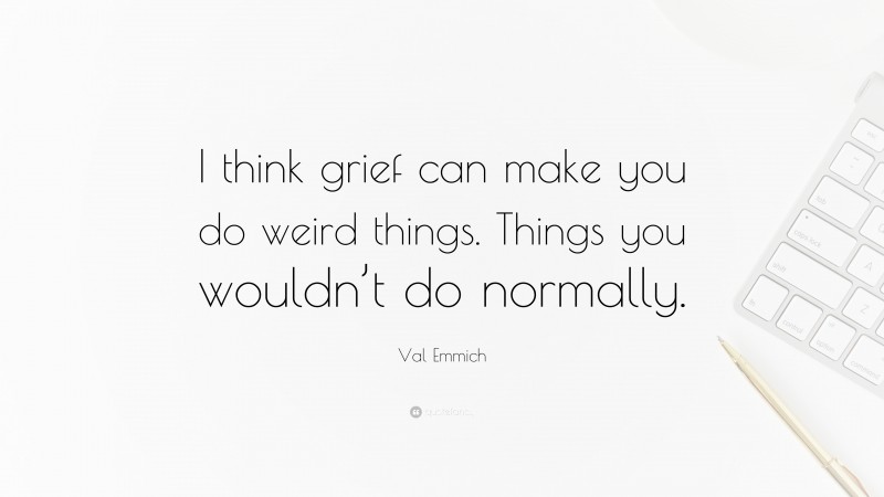 Val Emmich Quote: “I think grief can make you do weird things. Things you wouldn’t do normally.”