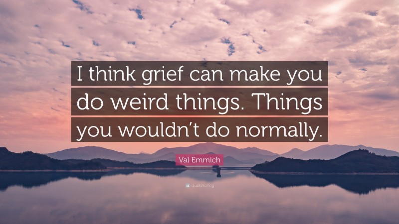 Val Emmich Quote: “I think grief can make you do weird things. Things you wouldn’t do normally.”