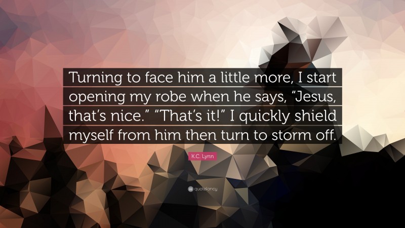 K.C. Lynn Quote: “Turning to face him a little more, I start opening my robe when he says, “Jesus, that’s nice.” “That’s it!” I quickly shield myself from him then turn to storm off.”