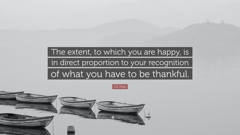 J.S. Felts Quote: “The extent, to which you are happy, is in direct proportion to your recognition of what you have to be thankful.”