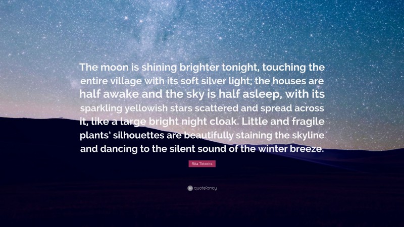 Rita Teixeira Quote: “The moon is shining brighter tonight, touching the entire village with its soft silver light; the houses are half awake and the sky is half asleep, with its sparkling yellowish stars scattered and spread across it, like a large bright night cloak. Little and fragile plants’ silhouettes are beautifully staining the skyline and dancing to the silent sound of the winter breeze.”