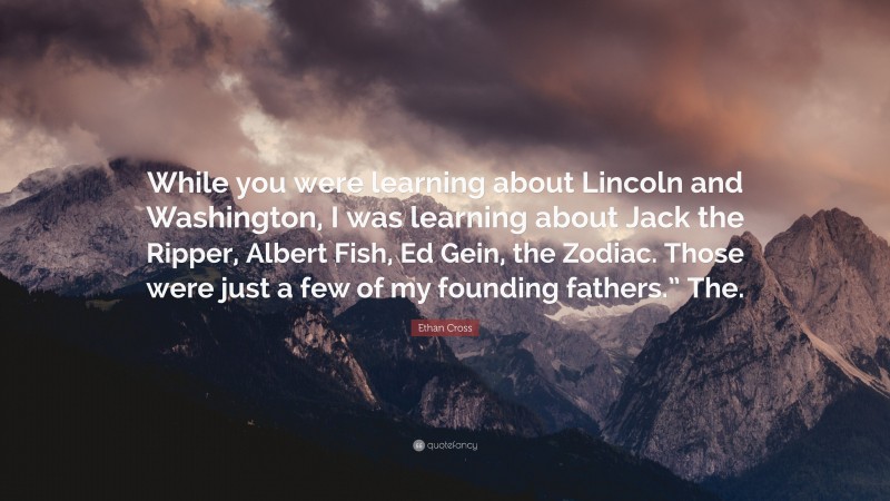 Ethan Cross Quote: “While you were learning about Lincoln and Washington, I was learning about Jack the Ripper, Albert Fish, Ed Gein, the Zodiac. Those were just a few of my founding fathers.” The.”