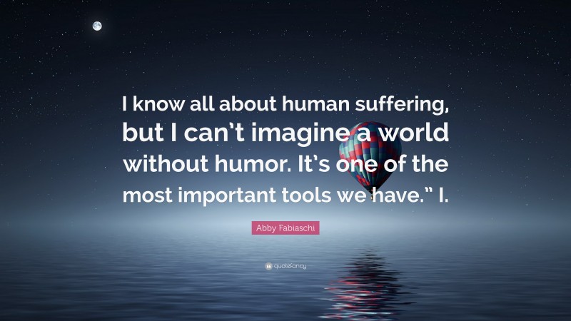 Abby Fabiaschi Quote: “I know all about human suffering, but I can’t imagine a world without humor. It’s one of the most important tools we have.” I.”