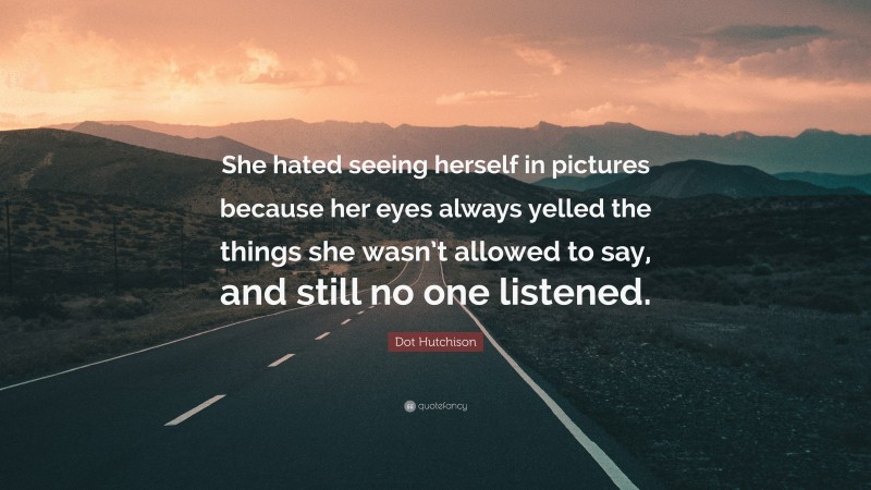 Dot Hutchison Quote: “She hated seeing herself in pictures because her eyes always yelled the things she wasn’t allowed to say, and still no one listened.”