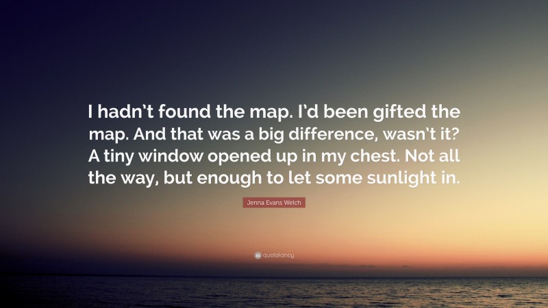 Jenna Evans Welch Quote: “I hadn’t found the map. I’d been gifted the map. And that was a big difference, wasn’t it? A tiny window opened up in my chest. Not all the way, but enough to let some sunlight in.”