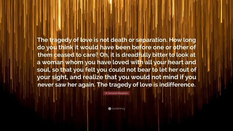 W. Somerset Maugham Quote: “The tragedy of love is not death or separation. How long do you think it would have been before one or other of them ceased to care? Oh, it is dreadfully bitter to look at a woman whom you have loved with all your heart and soul, so that you felt you could not bear to let her out of your sight, and realize that you would not mind if you never saw her again. The tragedy of love is indifference.”