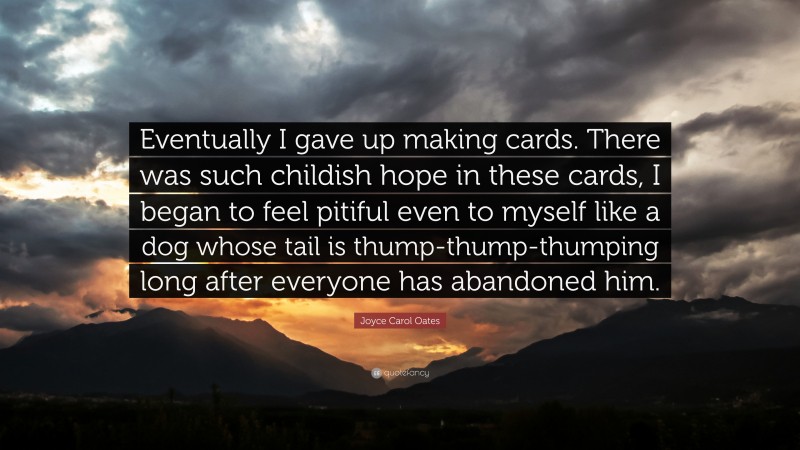 Joyce Carol Oates Quote: “Eventually I gave up making cards. There was such childish hope in these cards, I began to feel pitiful even to myself like a dog whose tail is thump-thump-thumping long after everyone has abandoned him.”