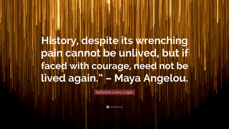 Katherine Lowry Logan Quote: “History, despite its wrenching pain cannot be unlived, but if faced with courage, need not be lived again.” – Maya Angelou.”
