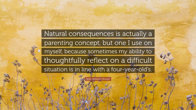 Kelly Williams Brown Quote: “Natural consequences is actually a parenting concept, but one I use on myself, because sometimes my ability to thoughtfully reflect on a difficult situation is in line with a four-year-old’s.”