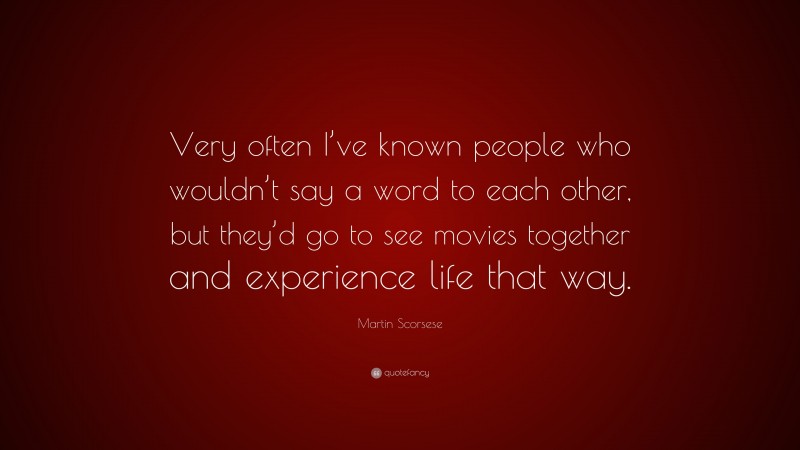 Martin Scorsese Quote: “Very often I’ve known people who wouldn’t say a word to each other, but they’d go to see movies together and experience life that way.”