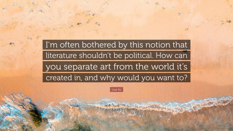 Lisa Ko Quote: “I’m often bothered by this notion that literature shouldn’t be political. How can you separate art from the world it’s created in, and why would you want to?”