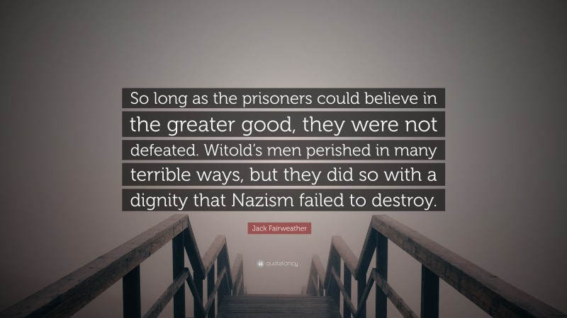 Jack Fairweather Quote: “So long as the prisoners could believe in the greater good, they were not defeated. Witold’s men perished in many terrible ways, but they did so with a dignity that Nazism failed to destroy.”