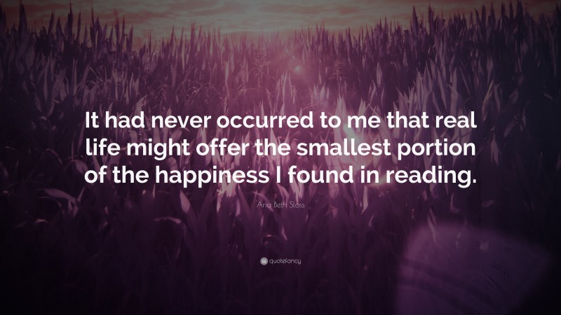 Aria Beth Sloss Quote: “It had never occurred to me that real life might offer the smallest portion of the happiness I found in reading.”