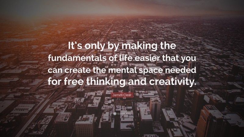 James Clear Quote: “It’s only by making the fundamentals of life easier that you can create the mental space needed for free thinking and creativity.”